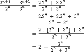 \large \array{ccl $ \frac{2^{n+1}\;+\;3^{n+1}}{2^{n}\;+\;3^{n}} & = & \frac{2.2^{n}\;+\;3.3^{n}}{2^{n}\;+\;3^{n}} \\ \vspace{5} \\ & = & \frac{2.2^{n}\;+\;2.3^{n}\;+\;3^{n}}{2^{n}\;+\;3^{n}} \\ \vspace{5} \\ & = & \frac{2\;.\;[2^{n}\;+\;3^{n}]\;+\;3^n}{2^{n}\;+\;3^{n}} \\ \vspace{5} \\ & = & 2\;+\;\frac{3^n}{2^{n}\;+\;3^{n}}